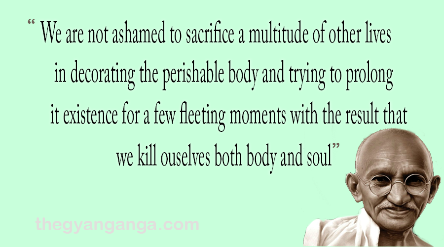We are not ashamed to sacrifice a multitude of other lives in decorating the perishable body and trying to prolong it existence for a few fleeting moments with the result that we kill ouselves both body and soul.
